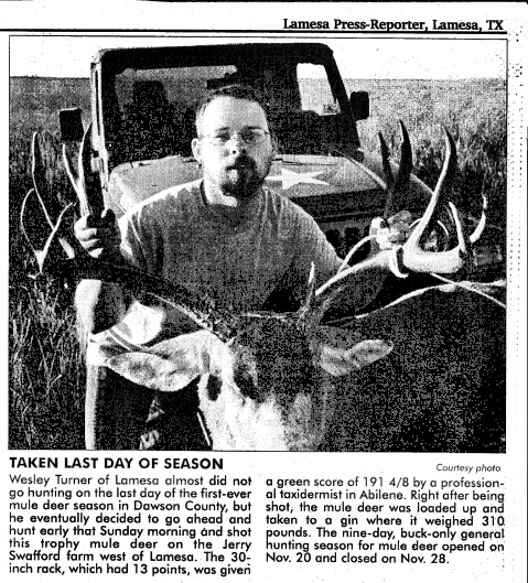 <taken last day of season Wesley Turner of Lamesa almost didn't go hunting on the last day of the first-ever mule deer season in Dawson county, but he eventually decided to go ahead and hunt early that Sunday morning and shot this trophy mule deer on the jerry swafford farm west of Lamesa. the 30 inch rack, which had 13 points, was given a green score of 191 taxidermist in abilene weighed 310 pounds.>